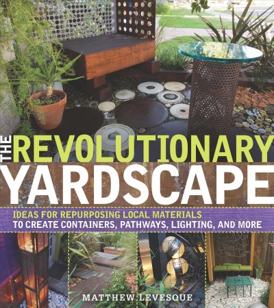 The revolutionary yardscape : ideas for repurposing local materials to create containers, pathways, lighting, and more / Matthew Levesque.