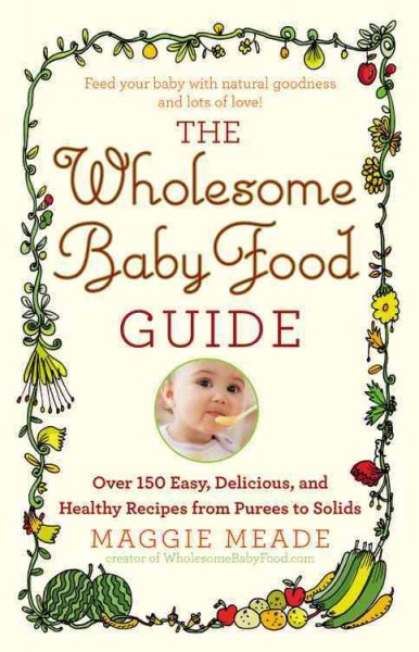 The wholesome baby food guide : over 150 easy, delicious, and healthy recipes from purees to solids / Maggie Meade.