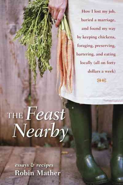 The feast nearby [electronic resource] : how I lost my job, buried a marriage, and found my way by keeping chickens, foraging, preserving, bartering, and eating locally (all on $40 a week) / Robin Mather.